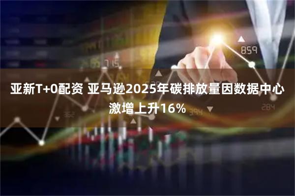 亚新T+0配资 亚马逊2025年碳排放量因数据中心激增上升16%