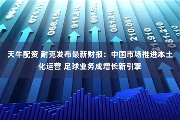 天牛配资 耐克发布最新财报：中国市场推进本土化运营 足球业务成增长新引擎