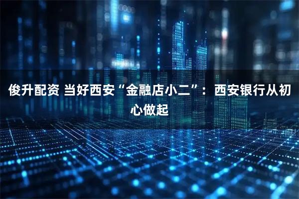俊升配资 当好西安“金融店小二”：西安银行从初心做起
