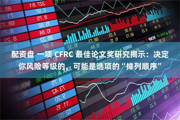 配资盘 一项 CFRC 最佳论文奖研究揭示：决定你风险等级的，可能是选项的“排列顺序”