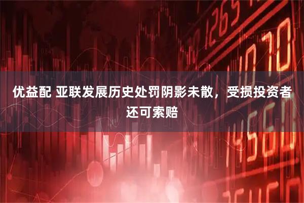 优益配 亚联发展历史处罚阴影未散，受损投资者还可索赔