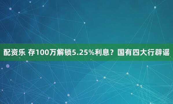配资乐 存100万解锁5.25%利息？国有四大行辟谣
