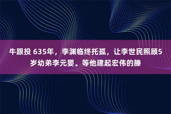牛跟投 635年，李渊临终托孤，让李世民照顾5岁幼弟李元婴。等他建起宏伟的滕