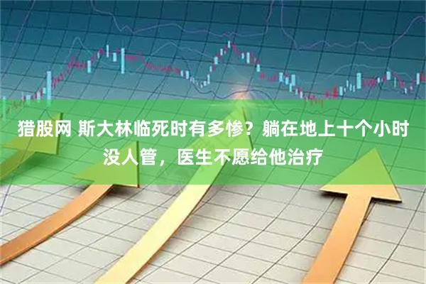 猎股网 斯大林临死时有多惨？躺在地上十个小时没人管，医生不愿给他治疗