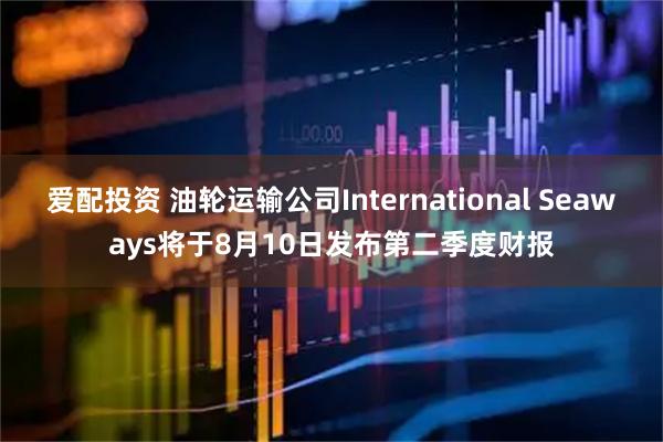 爱配投资 油轮运输公司International Seaways将于8月10日发布第二季度财报